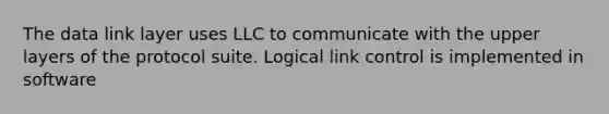 The data link layer uses LLC to communicate with the upper layers of the protocol suite. Logical link control is implemented in software