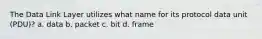 The Data Link Layer utilizes what name for its protocol data unit (PDU)? a. data b. packet c. bit d. frame