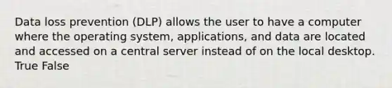 Data loss prevention (DLP) allows the user to have a computer where the operating system, applications, and data are located and accessed on a central server instead of on the local desktop. True False