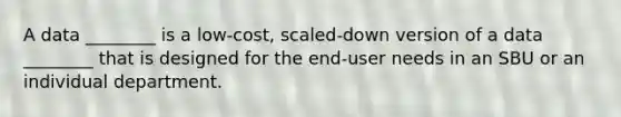 A data ________ is a low-cost, scaled-down version of a data ________ that is designed for the end-user needs in an SBU or an individual department.