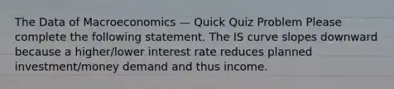 The Data of Macroeconomics — Quick Quiz Problem Please complete the following statement. The IS curve slopes downward because a higher/lower interest rate reduces planned investment/money demand and thus income.