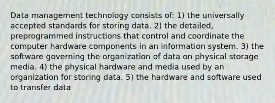 Data management technology consists of: 1) the universally accepted standards for storing data. 2) the detailed, preprogrammed instructions that control and coordinate the computer hardware components in an information system. 3) the software governing the organization of data on physical storage media. 4) the physical hardware and media used by an organization for storing data. 5) the hardware and software used to transfer data