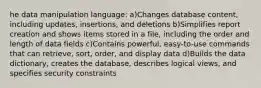 he data manipulation language: a)Changes database content, including updates, insertions, and deletions b)Simplifies report creation and shows items stored in a file, including the order and length of data fields c)Contains powerful, easy-to-use commands that can retrieve, sort, order, and display data d)Builds the data dictionary, creates the database, describes logical views, and specifies security constraints