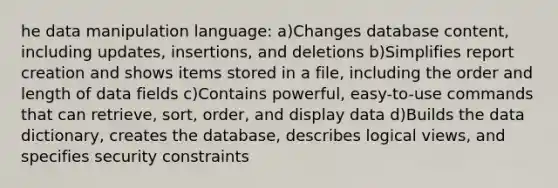 he data manipulation language: a)Changes database content, including updates, insertions, and deletions b)Simplifies report creation and shows items stored in a file, including the order and length of data fields c)Contains powerful, easy-to-use commands that can retrieve, sort, order, and display data d)Builds the data dictionary, creates the database, describes logical views, and specifies security constraints