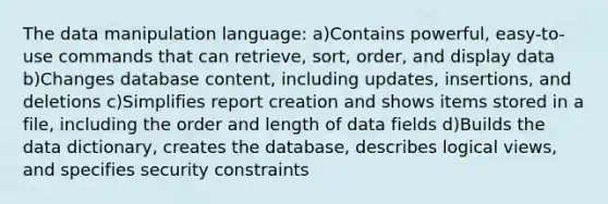 The data manipulation language: a)Contains powerful, easy-to-use commands that can retrieve, sort, order, and display data b)Changes database content, including updates, insertions, and deletions c)Simplifies report creation and shows items stored in a file, including the order and length of data fields d)Builds the data dictionary, creates the database, describes logical views, and specifies security constraints