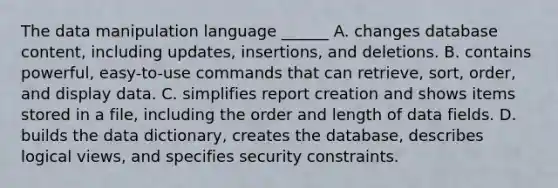 The data manipulation language ______ A. changes database content, including updates, insertions, and deletions. B. contains powerful, easy-to-use commands that can retrieve, sort, order, and display data. C. simplifies report creation and shows items stored in a file, including the order and length of data fields. D. builds the data dictionary, creates the database, describes logical views, and specifies security constraints.