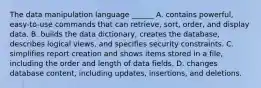 The data manipulation language ______ A. contains powerful, easy-to-use commands that can retrieve, sort, order, and display data. B. builds the data dictionary, creates the database, describes logical views, and specifies security constraints. C. simplifies report creation and shows items stored in a file, including the order and length of data fields. D. changes database content, including updates, insertions, and deletions.