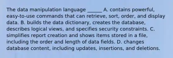 The data manipulation language ______ A. contains powerful, easy-to-use commands that can retrieve, sort, order, and display data. B. builds the data dictionary, creates the database, describes logical views, and specifies security constraints. C. simplifies report creation and shows items stored in a file, including the order and length of data fields. D. changes database content, including updates, insertions, and deletions.