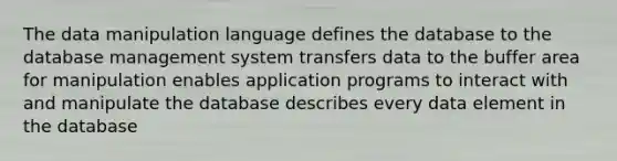 The data manipulation language defines the database to the database management system transfers data to the buffer area for manipulation enables application programs to interact with and manipulate the database describes every data element in the database