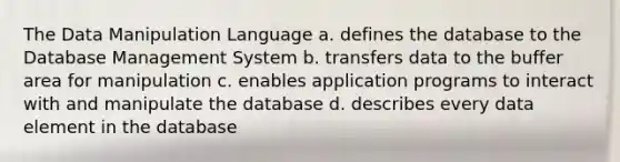 The Data Manipulation Language a. defines the database to the Database Management System b. transfers data to the buffer area for manipulation c. enables application programs to interact with and manipulate the database d. describes every data element in the database