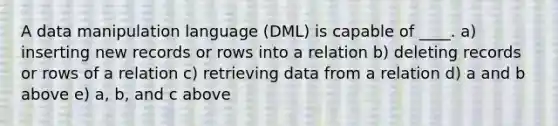 A data manipulation language (DML) is capable of ____. a) inserting new records or rows into a relation b) deleting records or rows of a relation c) retrieving data from a relation d) a and b above e) a, b, and c above