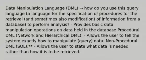 Data Manipulation Language (DML) → how do you use this query language (a language for the specification of procedures for the retrieval (and sometimes also modification) of information from a database) to perform analysis? - Provides basic data manipulation operations on data held in the database Procedural DML (Network and Hierarchical DML): - Allows the user to tell the system exactly how to manipulate (query) data. Non-Procedural DML (SQL):** - Allows the user to state what data is needed rather than how it is to be retrieved.