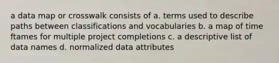 a data map or crosswalk consists of a. terms used to describe paths between classifications and vocabularies b. a map of time ftames for multiple project completions c. a descriptive list of data names d. normalized data attributes