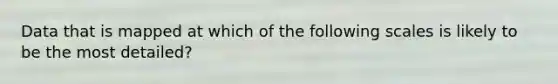 Data that is mapped at which of the following scales is likely to be the most detailed?