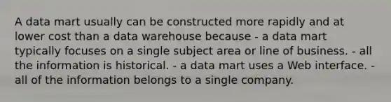 A data mart usually can be constructed more rapidly and at lower cost than a data warehouse because - a data mart typically focuses on a single subject area or line of business. - all the information is historical. - a data mart uses a Web interface. - all of the information belongs to a single company.