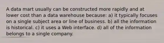 A data mart usually can be constructed more rapidly and at lower cost than a data warehouse because: a) it typically focuses on a single subject area or line of business. b) all the information is historical. c) it uses a Web interface. d) all of the information belongs to a single company.