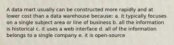 A data mart usually can be constructed more rapidly and at lower cost than a data warehouse because: a. it typically focuses on a single subject area or line of business b. all the information is historical c. it uses a web interface d. all of the information belongs to a single company e. it is open-source