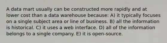 A data mart usually can be constructed more rapidly and at lower cost than a data warehouse because: A) it typically focuses on a single subject area or line of business. B) all the information is historical. C) it uses a web interface. D) all of the information belongs to a single company. E) it is open-source.