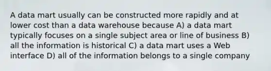 A data mart usually can be constructed more rapidly and at lower cost than a data warehouse because A) a data mart typically focuses on a single subject area or line of business B) all the information is historical C) a data mart uses a Web interface D) all of the information belongs to a single company