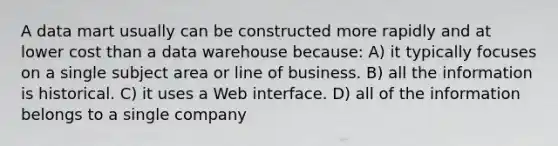 A data mart usually can be constructed more rapidly and at lower cost than a data warehouse because: A) it typically focuses on a single subject area or line of business. B) all the information is historical. C) it uses a Web interface. D) all of the information belongs to a single company