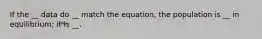 If the __ data do __ match the equation, the population is __ in equilibrium; it is __.