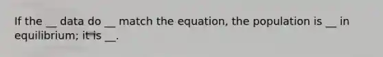 If the __ data do __ match the equation, the population is __ in equilibrium; it is __.