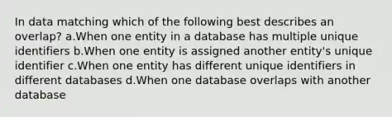 In data matching which of the following best describes an overlap? a.When one entity in a database has multiple unique identifiers b.When one entity is assigned another entity's unique identifier c.When one entity has different unique identifiers in different databases d.When one database overlaps with another database