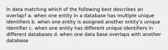 In data matching which of the following best describes an overlap? a. when one entity in a database has multiple unique identifiers b. when one entity is assigned another entity's unique identifier c. when one entity has different unique identifiers in different databases d. when one data base overlaps with another database