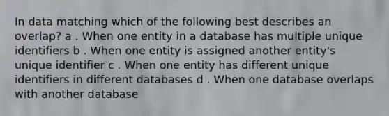 In data matching which of the following best describes an overlap? a . When one entity in a database has multiple unique identifiers b . When one entity is assigned another entity's unique identifier c . When one entity has different unique identifiers in different databases d . When one database overlaps with another database