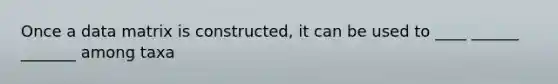 Once a data matrix is constructed, it can be used to ____ ______ _______ among taxa