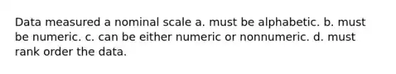 Data measured a nominal scale a. must be alphabetic. b. must be numeric. c. can be either numeric or nonnumeric. d. must rank order the data.