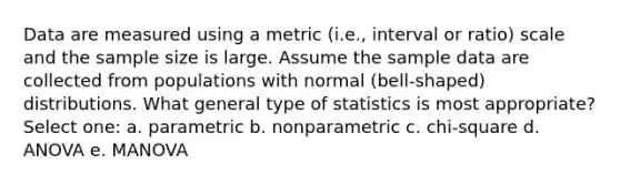 Data are measured using a metric (i.e., interval or ratio) scale and the sample size is large. Assume the sample data are collected from populations with normal (bell-shaped) distributions. What general type of statistics is most appropriate? Select one: a. parametric b. nonparametric c. chi-square d. ANOVA e. MANOVA