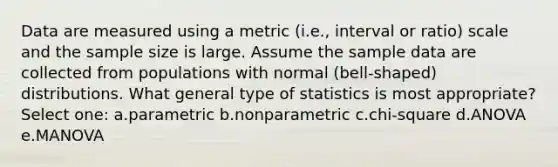 Data are measured using a metric (i.e., interval or ratio) scale and the sample size is large. Assume the sample data are collected from populations with normal (bell-shaped) distributions. What general type of statistics is most appropriate? Select one: a.parametric b.nonparametric c.chi-square d.ANOVA e.MANOVA