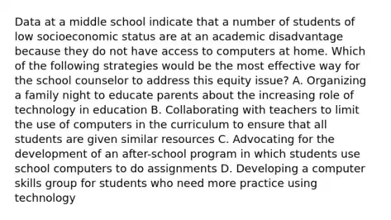 Data at a middle school indicate that a number of students of low socioeconomic status are at an academic disadvantage because they do not have access to computers at home. Which of the following strategies would be the most effective way for the school counselor to address this equity issue? A. Organizing a family night to educate parents about the increasing role of technology in education B. Collaborating with teachers to limit the use of computers in the curriculum to ensure that all students are given similar resources C. Advocating for the development of an after-school program in which students use school computers to do assignments D. Developing a computer skills group for students who need more practice using technology