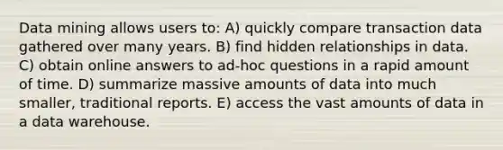 Data mining allows users to: A) quickly compare transaction data gathered over many years. B) find hidden relationships in data. C) obtain online answers to ad-hoc questions in a rapid amount of time. D) summarize massive amounts of data into much smaller, traditional reports. E) access the vast amounts of data in a data warehouse.