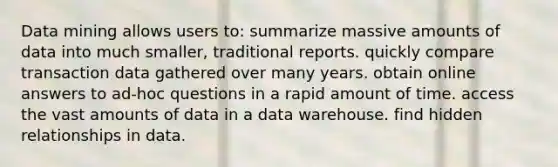 Data mining allows users to: summarize massive amounts of data into much smaller, traditional reports. quickly compare transaction data gathered over many years. obtain online answers to ad-hoc questions in a rapid amount of time. access the vast amounts of data in a data warehouse. find hidden relationships in data.