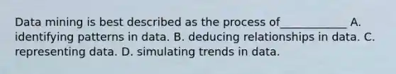 Data mining is best described as the process of____________ A. identifying patterns in data. B. deducing relationships in data. C. representing data. D. simulating trends in data.