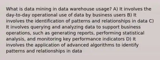 What is data mining in data warehouse usage? A) It involves the day-to-day operational use of data by business users B) It involves the identification of patterns and relationships in data C) It involves querying and analyzing data to support business operations, such as generating reports, performing statistical analysis, and monitoring key performance indicators D) It involves the application of advanced algorithms to identify patterns and relationships in data