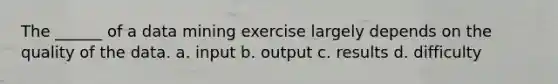 The ______ of a data mining exercise largely depends on the quality of the data. a. input b. output c. results d. difficulty