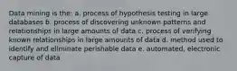 Data mining is the: a. process of hypothesis testing in large databases b. process of discovering unknown patterns and relationships in large amounts of data c. process of verifying known relationships in large amounts of data d. method used to identify and eliminate perishable data e. automated, electronic capture of data