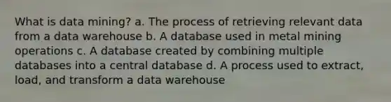 What is data mining? a. The process of retrieving relevant data from a data warehouse b. A database used in metal mining operations c. A database created by combining multiple databases into a central database d. A process used to extract, load, and transform a data warehouse