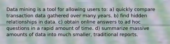 Data mining is a tool for allowing users to: a) quickly compare transaction data gathered over many years. b) find hidden relationships in data. c) obtain online answers to ad hoc questions in a rapid amount of time. d) summarize massive amounts of data into much smaller, traditional reports.