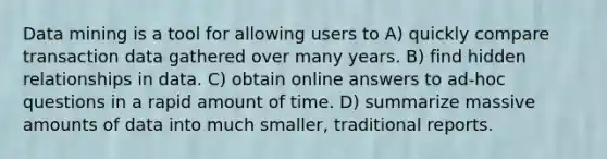 Data mining is a tool for allowing users to A) quickly compare transaction data gathered over many years. B) find hidden relationships in data. C) obtain online answers to ad-hoc questions in a rapid amount of time. D) summarize massive amounts of data into much smaller, traditional reports.