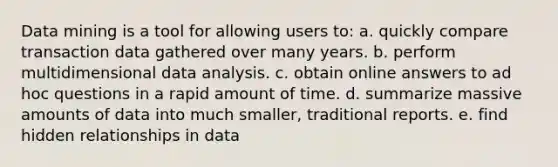 Data mining is a tool for allowing users to: a. quickly compare transaction data gathered over many years. b. perform multidimensional data analysis. c. obtain online answers to ad hoc questions in a rapid amount of time. d. summarize massive amounts of data into much smaller, traditional reports. e. find hidden relationships in data