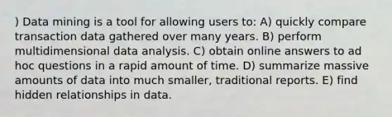 ) Data mining is a tool for allowing users to: A) quickly compare transaction data gathered over many years. B) perform multidimensional data analysis. C) obtain online answers to ad hoc questions in a rapid amount of time. D) summarize massive amounts of data into much smaller, traditional reports. E) find hidden relationships in data.