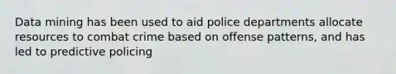 Data mining has been used to aid police departments allocate resources to combat crime based on offense patterns, and has led to predictive policing