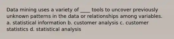 Data mining uses a variety of ____ tools to uncover previously unknown patterns in the data or relationships among variables. a. statistical information b. customer analysis c. customer statistics d. statistical analysis