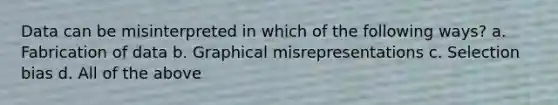 Data can be misinterpreted in which of the following ways? a. Fabrication of data b. Graphical misrepresentations c. Selection bias d. All of the above