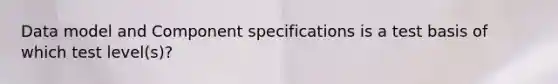 Data model and Component specifications is a test basis of which test level(s)?