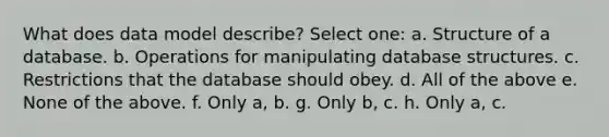 What does data model describe? Select one: a. Structure of a database. b. Operations for manipulating database structures. c. Restrictions that the database should obey. d. All of the above e. None of the above. f. Only a, b. g. Only b, c. h. Only a, c.